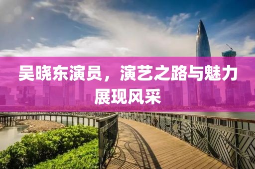 吴晓东演员，演艺之路与魅力展现风采