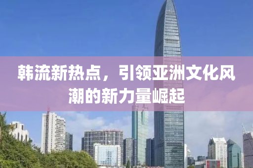 韩流新热点，引领亚洲文化风潮的新力量崛起