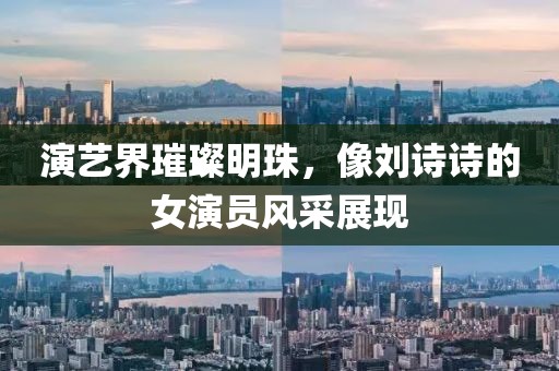 演艺界璀璨明珠，像刘诗诗的女演员风采展现