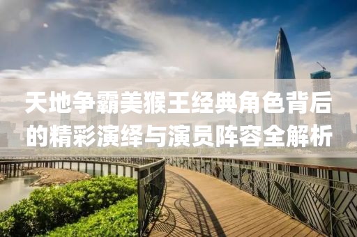 天地争霸美猴王经典角色背后的精彩演绎与演员阵容全解析