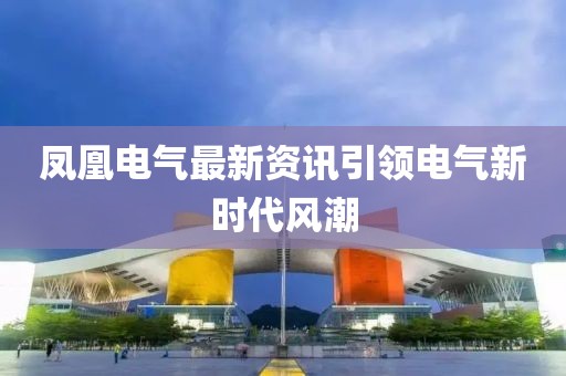 凤凰电气最新资讯引领电气新时代风潮