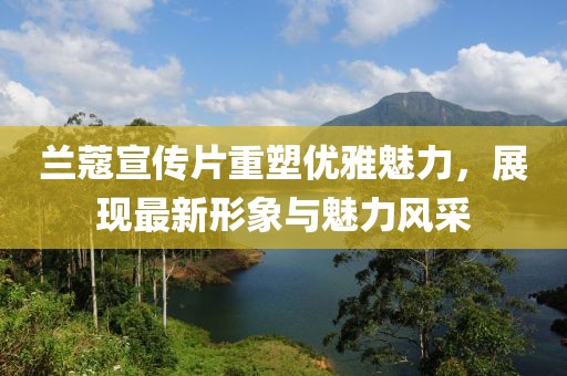 兰蔻宣传片重塑优雅魅力，展现最新形象与魅力风采