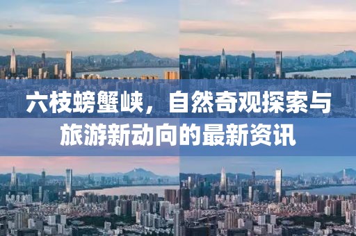 六枝螃蟹峡，自然奇观探索与旅游新动向的最新资讯
