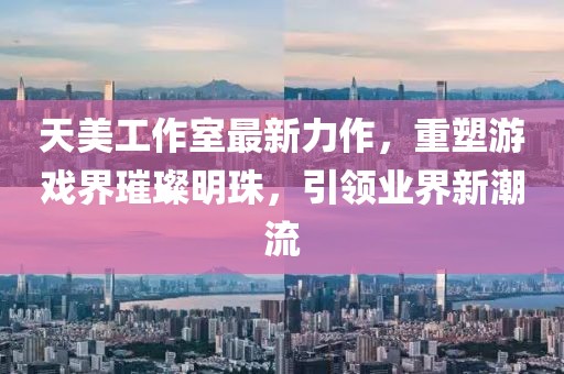 天美工作室最新力作，重塑游戏界璀璨明珠，引领业界新潮流