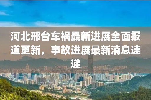 河北邢台车祸最新进展全面报道更新，事故进展最新消息速递