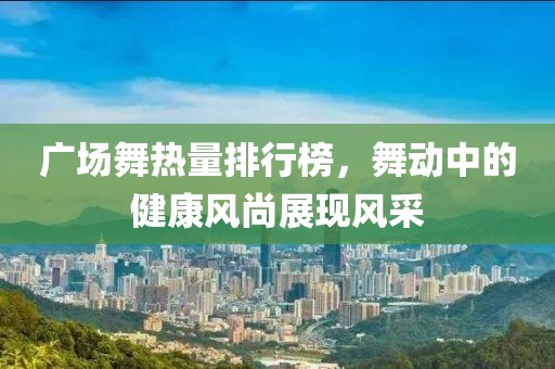 广场舞热量排行榜，舞动中的健康风尚展现风采