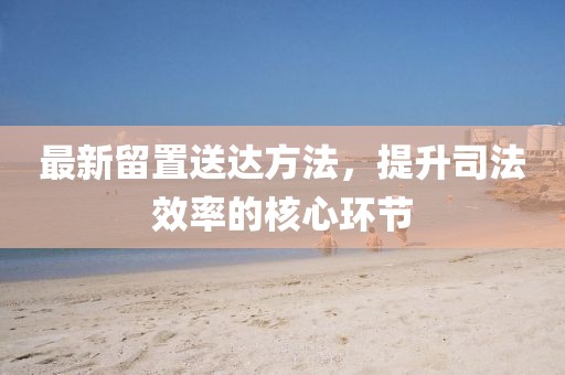 最新留置送达方法，提升司法效率的核心环节