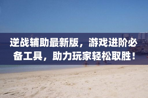 逆战辅助最新版，游戏进阶必备工具，助力玩家轻松取胜！