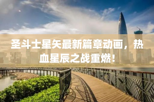 圣斗士星矢最新篇章动画，热血星辰之战重燃！