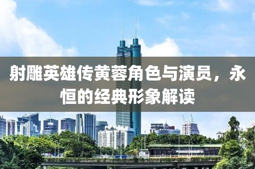 射雕英雄传黄蓉角色与演员，永恒的经典形象解读