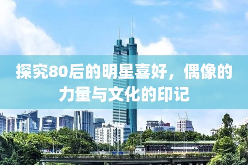 探究80后的明星喜好，偶像的力量与文化的印记