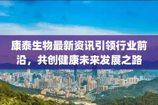 康泰生物最新资讯引领行业前沿，共创健康未来发展之路