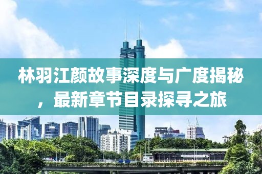 林羽江颜故事深度与广度揭秘，最新章节目录探寻之旅
