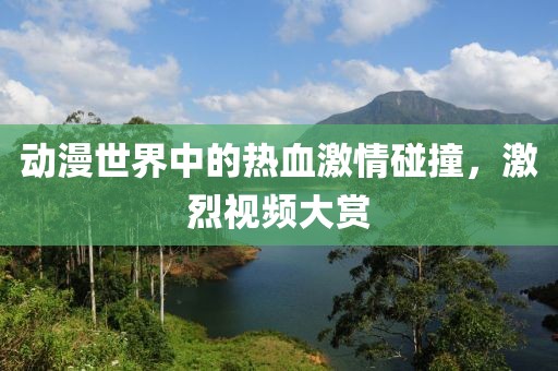 动漫世界中的热血激情碰撞，激烈视频大赏