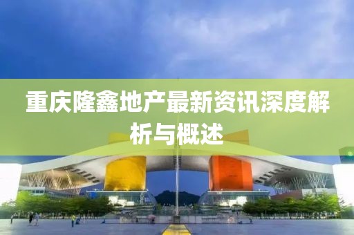 重庆隆鑫地产最新资讯深度解析与概述
