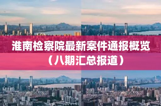 淮南检察院最新案件通报概览（八期汇总报道）