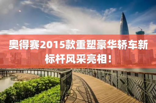 奥得赛2015款重塑豪华轿车新标杆风采亮相！