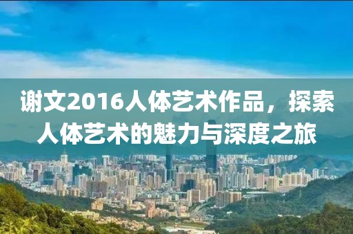谢文2016人体艺术作品，探索人体艺术的魅力与深度之旅