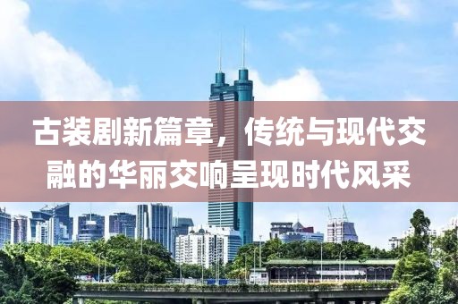古装剧新篇章，传统与现代交融的华丽交响呈现时代风采