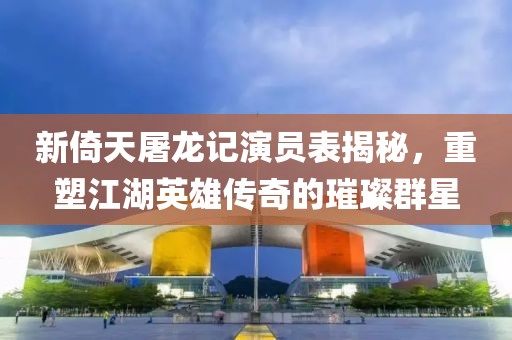 新倚天屠龙记演员表揭秘，重塑江湖英雄传奇的璀璨群星