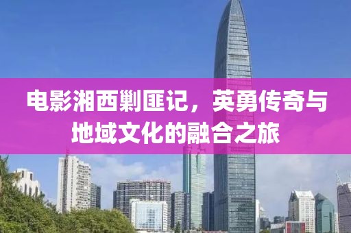 电影湘西剿匪记，英勇传奇与地域文化的融合之旅