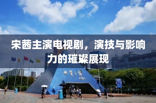 宋茜主演电视剧，演技与影响力的璀璨展现