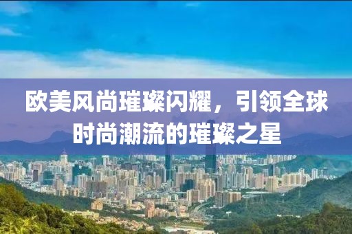 欧美风尚璀璨闪耀，引领全球时尚潮流的璀璨之星