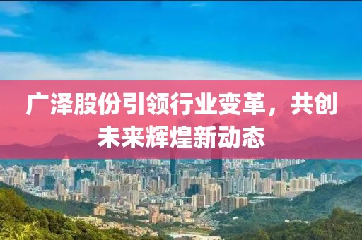 广泽股份引领行业变革，共创未来辉煌新动态