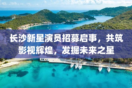 长沙新星演员招募启事，共筑影视辉煌，发掘未来之星