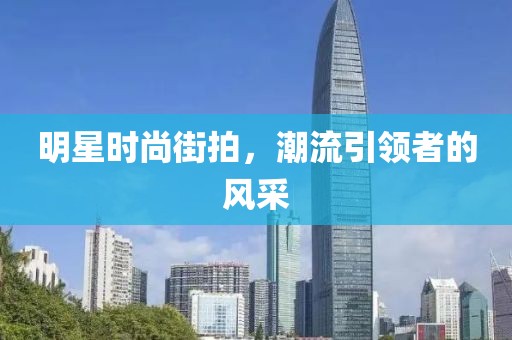 明星时尚街拍，潮流引领者的风采