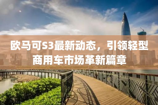 欧马可S3最新动态，引领轻型商用车市场革新篇章