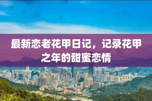 最新恋老花甲日记，记录花甲之年的甜蜜恋情