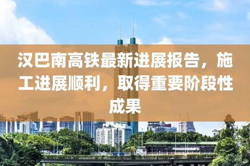 汉巴南高铁最新进展报告，施工进展顺利，取得重要阶段性成果
