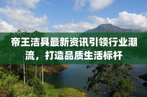 帝王洁具最新资讯引领行业潮流，打造品质生活标杆