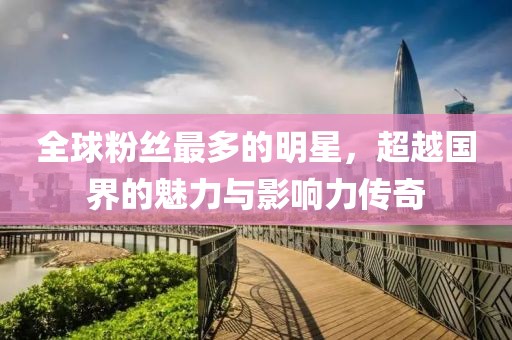 全球粉丝最多的明星，超越国界的魅力与影响力传奇
