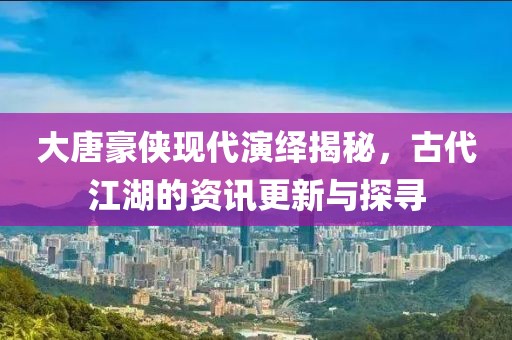 大唐豪侠现代演绎揭秘，古代江湖的资讯更新与探寻