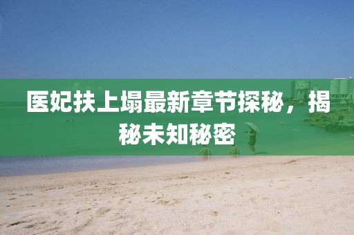 医妃扶上塌最新章节探秘，揭秘未知秘密