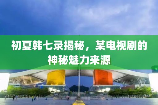 初夏韩七录揭秘，某电视剧的神秘魅力来源