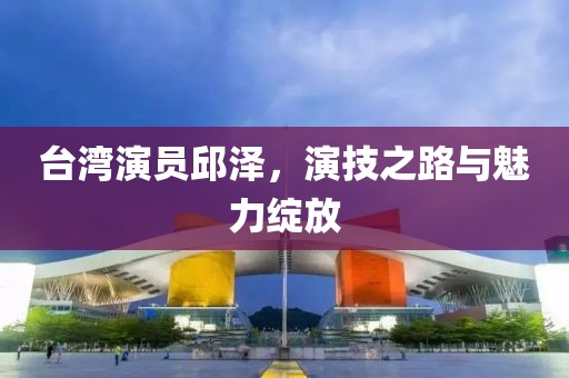 台湾演员邱泽，演技之路与魅力绽放