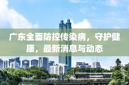 广东全面防控传染病，守护健康，最新消息与动态