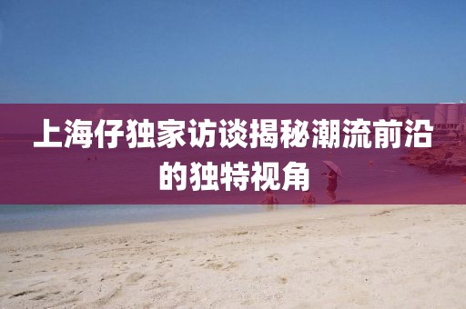 上海仔独家访谈揭秘潮流前沿的独特视角