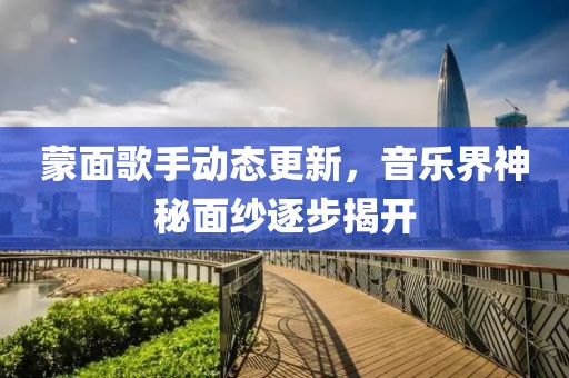 蒙面歌手动态更新，音乐界神秘面纱逐步揭开
