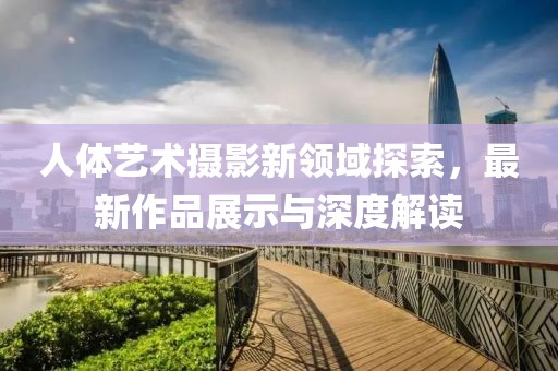 人体艺术摄影新领域探索，最新作品展示与深度解读