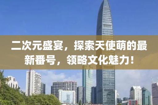 二次元盛宴，探索天使萌的最新番号，领略文化魅力！