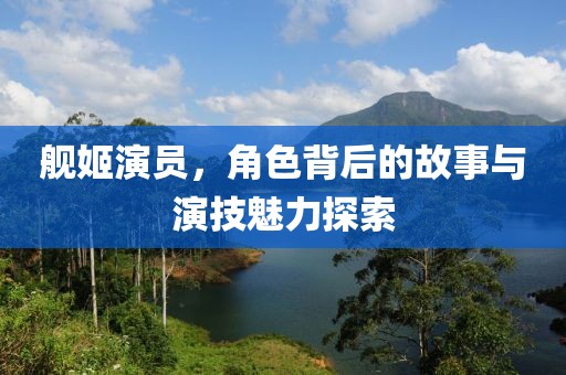 舰姬演员，角色背后的故事与演技魅力探索