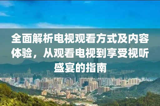 全面解析电视观看方式及内容体验，从观看电视到享受视听盛宴的指南