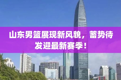 山东男篮展现新风貌，蓄势待发迎最新赛季！