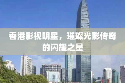 香港影视明星，璀璨光影传奇的闪耀之星
