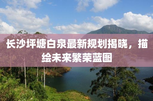 长沙坪塘白泉最新规划揭晓，描绘未来繁荣蓝图