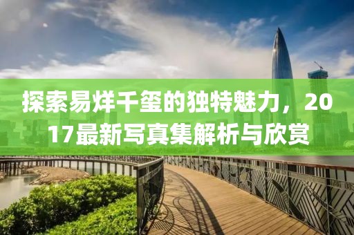 探索易烊千玺的独特魅力，2017最新写真集解析与欣赏